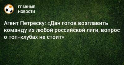 Агент Петреску: «Дан готов возглавить команду из любой российской лиги, вопрос о топ-клубах не стоит»