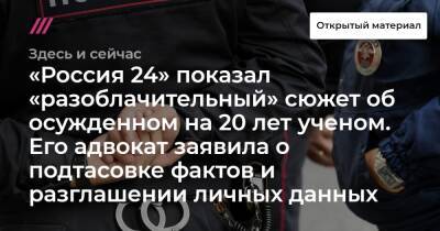 «Россия 24» показал «разоблачительный» сюжет об осужденном на 20 лет ученом. Его адвокат заявила о подтасовке фактов и разглашении личных данных