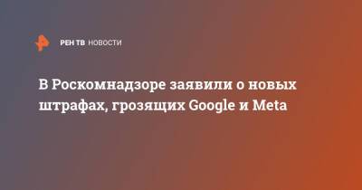 В Роскомнадзоре заявили о новых штрафах, грозящих Google и Meta
