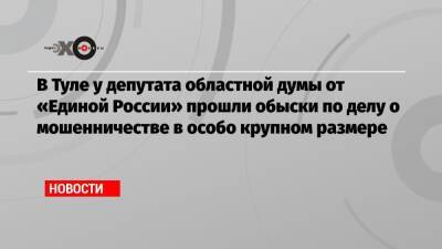 В Туле у депутата областной думы от «Единой России» прошли обыски по делу о мошенничестве в особо крупном размере
