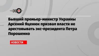 Бывший премьер-министр Украины Арсений Яценюк призвал власти не арестовывать экс-президента Петра Порошенко