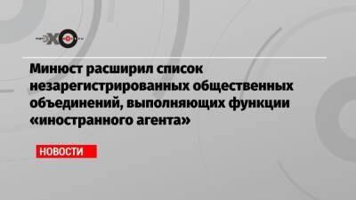 Минюст расширил список незарегистрированных общественных объединений, выполняющих функции «иностранного агента»