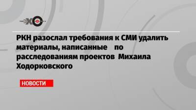РКН разослал требования к СМИ удалить материалы, написанные по расследованиям проектов Михаила Ходорковского