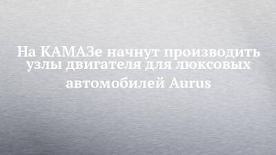 На КАМАЗе начнут производить узлы двигателя для люксовых автомобилей Aurus