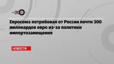 Евросоюз потребовал от России почти 300 миллиардов евро из-за политики импортозамещения