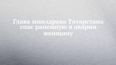 Глава минздрава Татарстана спас раненную в аварии женщину
