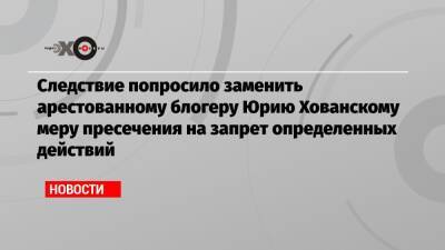 Следствие попросило заменить арестованному блогеру Юрию Хованскому меру пресечения на запрет определенных действий