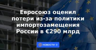 Евросоюз оценил потери из-за политики импортозамещения России в €290 млрд