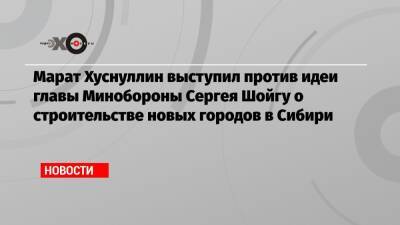 Марат Хуснуллин выступил против идеи главы Минобороны Сергея Шойгу о строительстве новых городов в Сибири