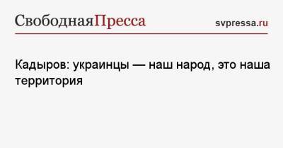 Кадыров: украинцы — наш народ, это наша территория