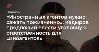 «Иностранных агентов нужно сажать пожизненно»: Кадыров предложил ввести уголовную ответственность для «иноагентов»
