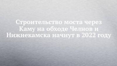 Строительство моста через Каму на обходе Челнов и Нижнекамска начнут в 2022 году