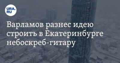 Варламов разнес идею строить в Екатеринбурге небоскреб-гитару. «Откровенный уродец»