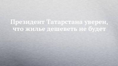 Президент Татарстана уверен, что жилье дешеветь не будет