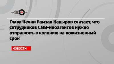 Глава Чечни Рамзан Кадыров считает, что сотрудников СМИ-иноагентов нужно отправлять в колонию на пожизненный срок