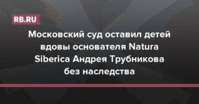 Московский суд оставил детей вдовы основателя Natura Siberica Андрея Трубникова без наследства