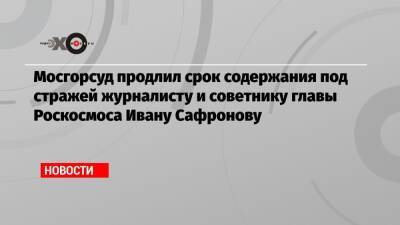 Мосгорсуд продлил срок содержания под стражей журналисту и советнику главы Роскосмоса Ивану Сафронову