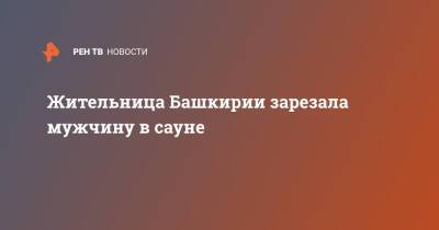 Жительница Башкирии зарезала мужчину в сауне - ren.tv - Башкирия - Сибай