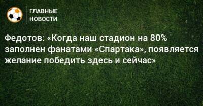 Федотов: «Когда наш стадион на 80% заполнен фанатами «Спартака», появляется желание победить здесь и сейчас»