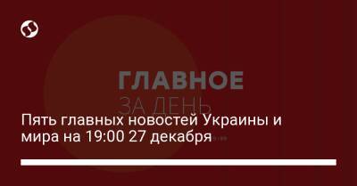 Пять главных новостей Украины и мира на 19:00 27 декабря