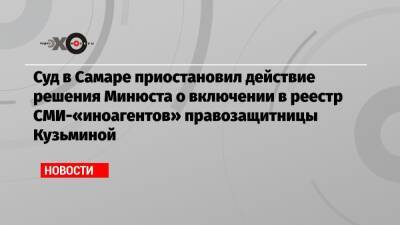 Суд в Самаре приостановил действие решения Минюста о включении в реестр СМИ-«иноагентов» правозащитницы Кузьминой