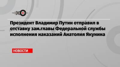 Президент Владимир Путин отправил в отставку зам.главы Федеральной службы исполнения наказаний Анатолия Якунина