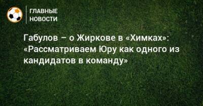 Габулов – о Жиркове в «Химках»: «Рассматриваем Юру как одного из кандидатов в команду»