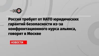Россия требует от НАТО юридических гарантий безопасности из-за конфронтационного курса альянса, говорят в Москве