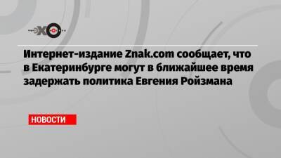 Интернет-издание Znak.com сообщает, что в Екатеринбурге могут в ближайшее время задержать политика Евгения Ройзмана