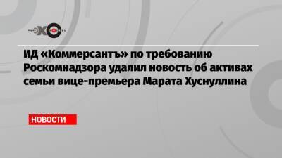 ИД «Коммерсантъ» по требованию Роскомнадзора удалил новость об активах семьи вице-премьера Марата Хуснуллина