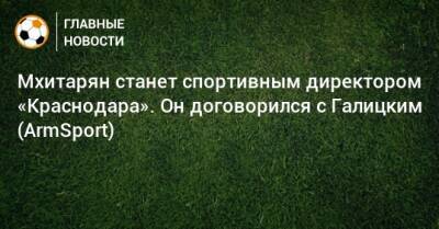 Мхитарян станет спортивным директором «Краснодара». Он договорился с Галицким (ArmSport)