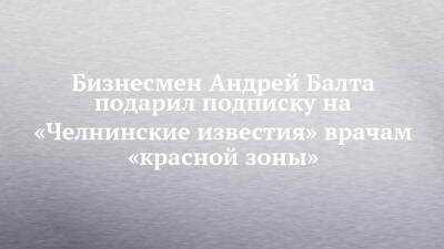 Бизнесмен Андрей Балта подписку на «Челнинские известия» подарил врачам «красной зоны»