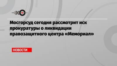 Мосгорсуд сегодня рассмотрит иск прокуратуры о ликвидации правозащитного центра «Мемориал»