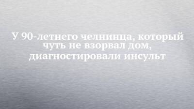 У 90-летнего челнинца, который чуть не взорвал дом, диагностировали инсульт