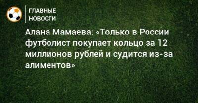 Алана Мамаева: «Только в России футболист покупает кольцо за 12 миллионов рублей и судится из-за алиментов»