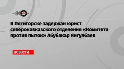 В Пятигорске задержан юрист северокавказского отделения «Комитета против пыток» Абубакар Янгулбаев