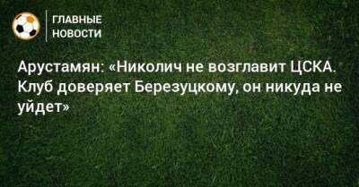 Арустамян: «Николич не возглавит ЦСКА. Клуб доверяет Березуцкому, он никуда не уйдет»
