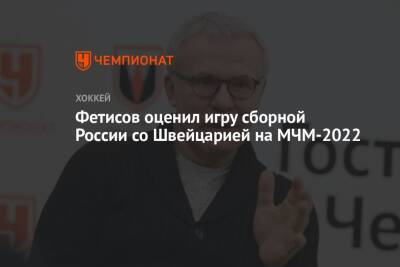 Фетисов оценил игру сборной России со Швейцарией на МЧМ-2022