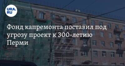 Фонд капремонта поставил под угрозу проект к 300-летию Перми
