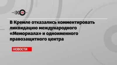 В Кремле отказались комментировать ликвидацию международного «Мемориала» и одноименного правозащитного центра