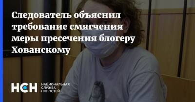 Следователь объяснил требование смягчения меры пресечения блогеру Хованскому