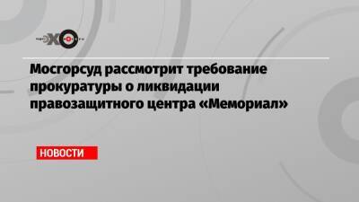 Мосгорсуд рассмотрит требование прокуратуры о ликвидации правозащитного центра «Мемориал»