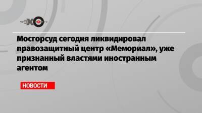 Михаил Казаков - Мосгорсуд сегодня ликвидировал правозащитный центр «Мемориал», уже признанный властями иностранным агентом - echo.msk.ru - Москва