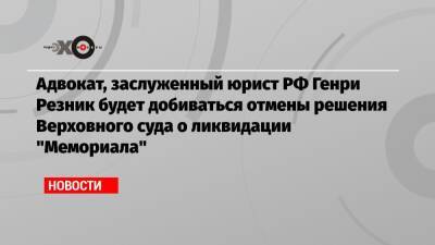 Адвокат, заслуженный юрист РФ Генри Резник будет добиваться отмены решения Верховного суда о ликвидации «Мемориала»