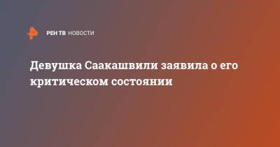 Девушка Саакашвили заявила о его критическом состоянии