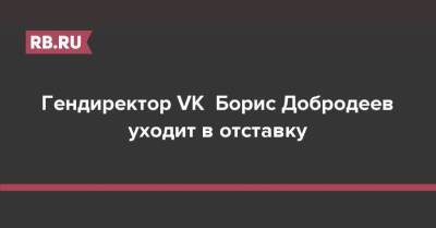 Гендиректор VK Борис Добродеев уходит в отставку