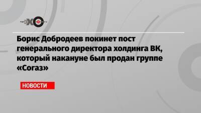 Борис Добродеев покинет пост генерального директора холдинга ВК, который накануне был продан группе «Согаз»