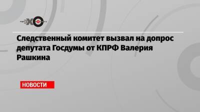 Следственный комитет вызвал на допрос депутата Госдумы от КПРФ Валерия Рашкина