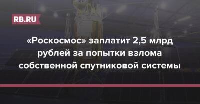 «Роскосмос» заплатит 2,5 млрд рублей за попытки взлома собственной спутниковой системы