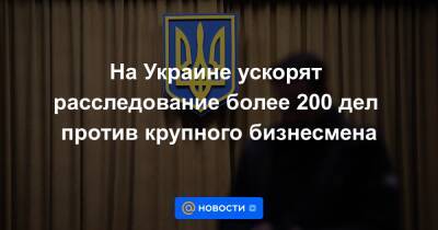 На Украине ускорят расследование более 200 дел против крупного бизнесмена